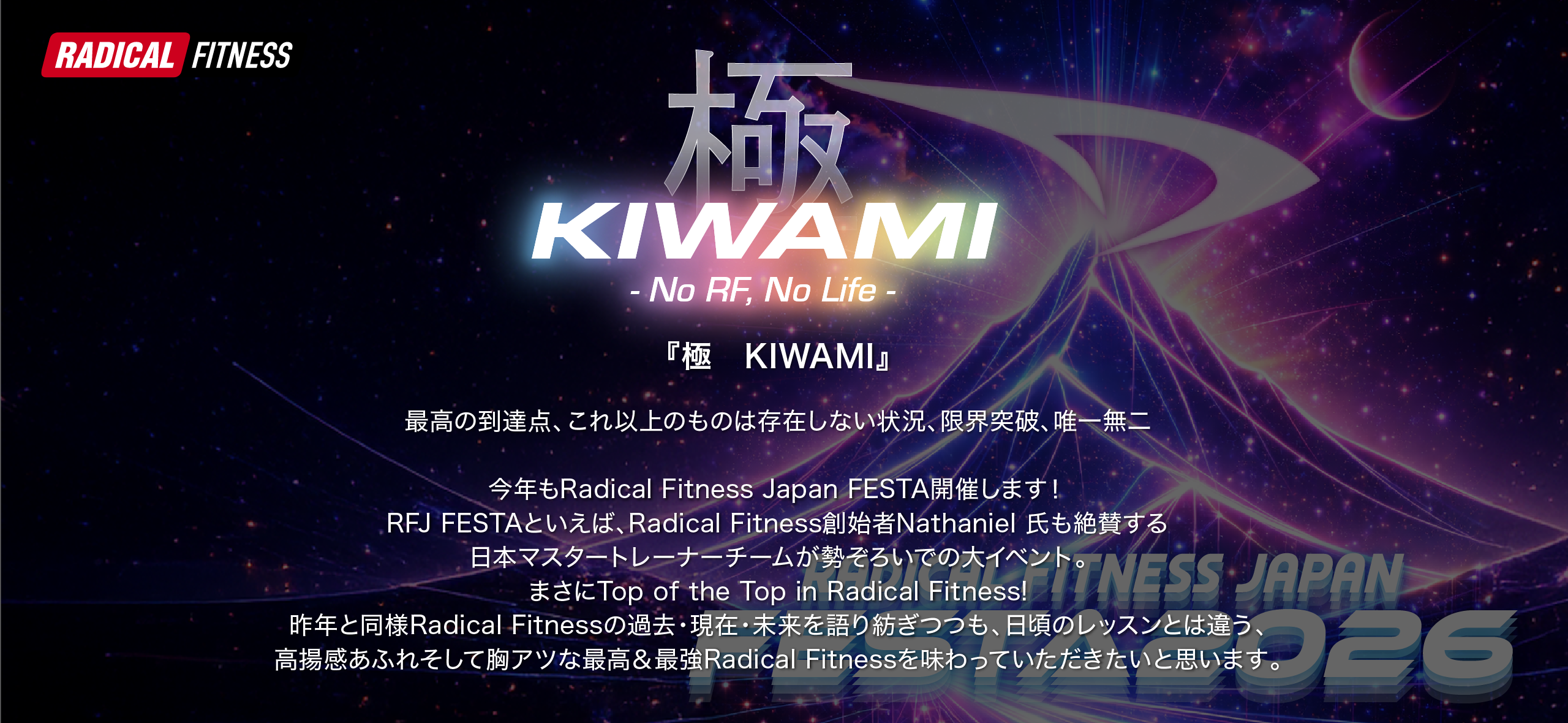 『極　KIWAMI』

最高の到達点、これ以上のものは存在しない状況、限界突破、唯一無二

 

今年もRadical Fitness Japan FESTA開催します！

RFJ FESTAといえば、Radical Fitness創始者Nathaniel 氏も絶賛する日本マスタートレーナーチームが勢ぞろいでの大イベント。

まさにTop of the Top in Radical Fitness!

昨年と同様Radical Fitnessの過去・現在・未来を語り紡ぎつつも、日頃のレッスンとは違う、高揚感あふれそして胸アツな最高＆最強Radical Fitnessを味わっていただきたいと思います。

皆様のご参加心よりお待ちしております。
    