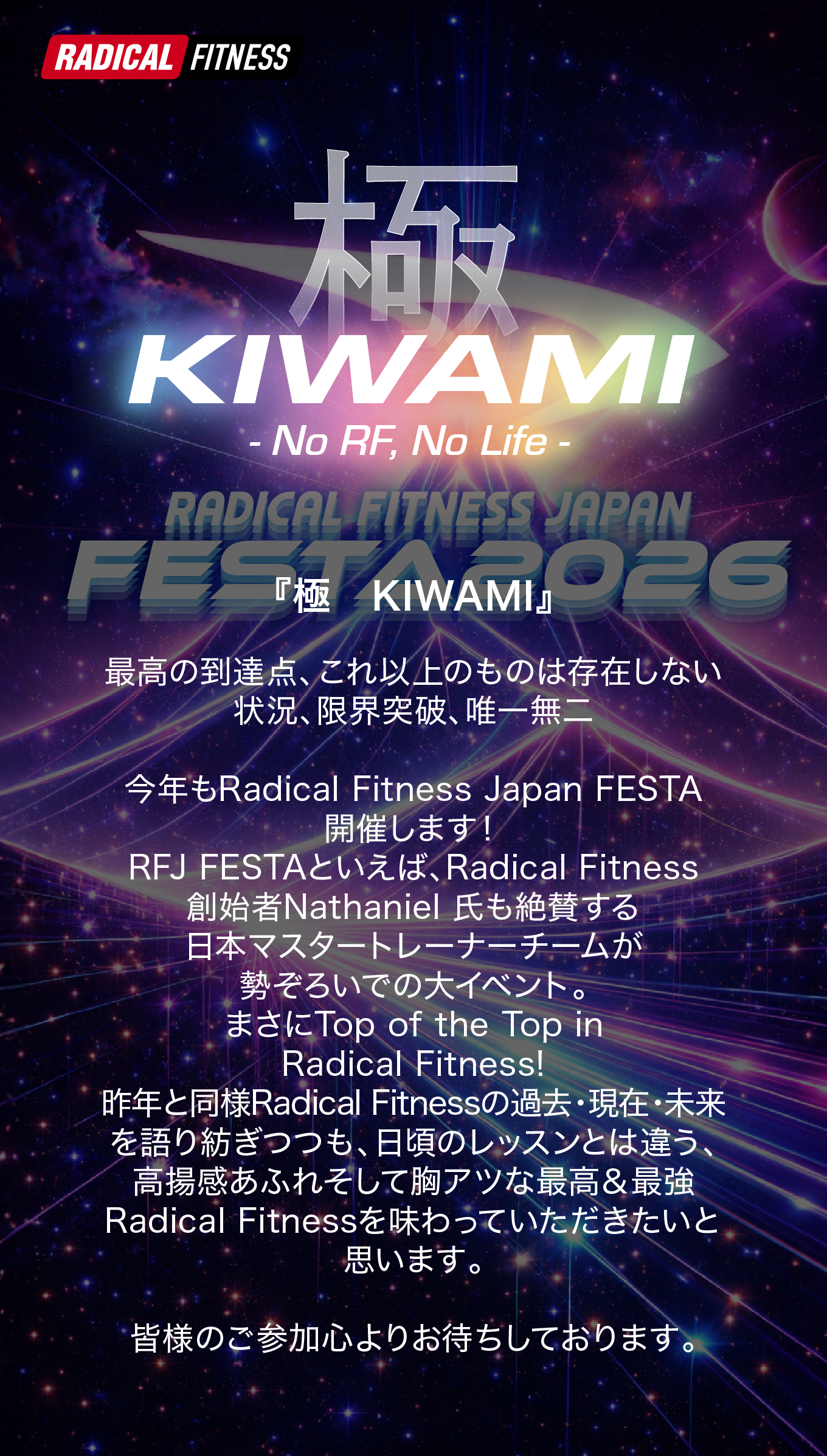 祭り(MATSURI)は単なる娯楽の場であるだけでなく、人々の思いや願いに触れ、生きる喜びを分かち合い社会と繋がるところ。また、その営みに多くの人が魅き寄せられる場所です。 祭り(MATSURI)を通して『過去・今・未来』を語り継ぎ、知恵を集め、新しい『Radical Fitness』をみんなで作っていきませんか？今年のFESTAはそんな想いのもとでお届けいたします。ご来場心よりお待ちいたしております。
    