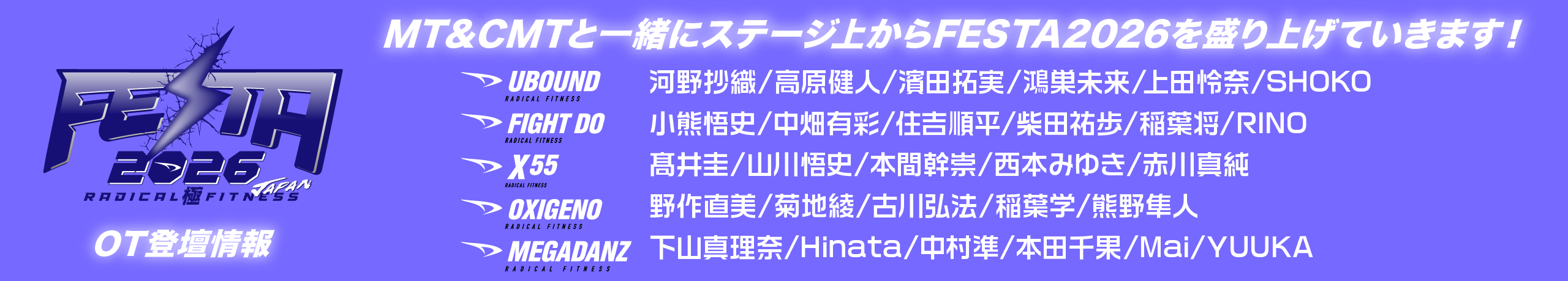 ★★OT登壇情報★MT&CMTと一緒にステージ上からFESTA2026を盛り上げていきます!★★
UBOUND 河野沙織/高原健人/濱田拓実/鴻巣未来/上田怜奈/永井祥子
FIGHT DO 小熊悟史/中畑有彩/住吉順平/柴田祐歩/稲葉将/川端莉乃
X55 髙井圭/山川悟史/本間幹崇/西本みゆき/赤川真純
OXIGENO 野作直美/菊池綾/古川弘法/稲葉学/熊野隼人
MEGADANZ Hinata/中村準/本田千果/天野真維/YUUKA
