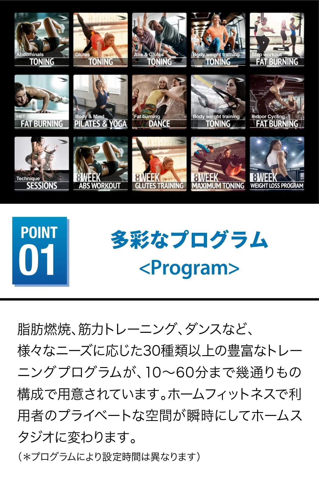多彩なプログラム 脂肪燃焼、筋力トレーニング、ダンスなど、様々なニーズに応じた30種類以上の豊富なトレーニングプログラムが、10～60分まで幾通りもの構成で用意されています。ホームフィットネスで利用者のプライベートが空間が瞬時にしてホームスタジオに変わりますに変わります。（＊プログラムにより設定時間は異なります）