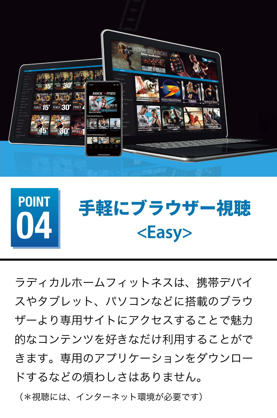 手軽にブラウザー視聴 ラディカルホームフィットネスは、携帯デバイスやタブレット、パソコンなどに搭載のブラウザーより専用サイトにアクセスすることで魅力的なコンテンツを好きなだけ利用することができます。専用のアプリケーションをダウンロードするなどの煩わしさはありません。（＊視聴には、インターネット環境が必要です） 