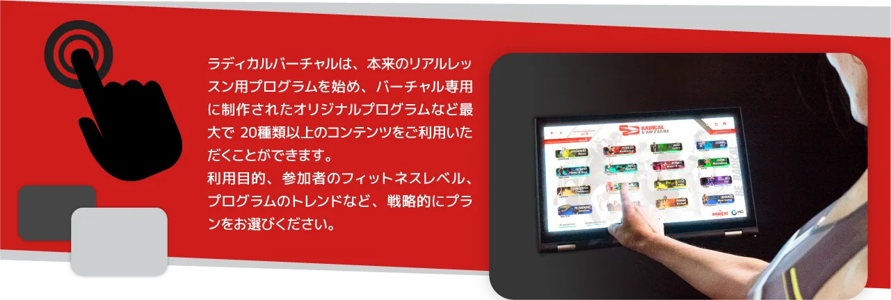 ラディカルバーチャルは、本来のリアルレッスン用プログラムを始め、バーチャル専用に制作されたオリジナルプログラムなど20種類以上のコンテンツが標準装備されています。施設の目的、環境、メンバーのトレンドなど、戦略的にプランをお選びください。